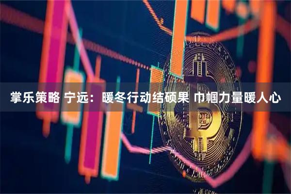 掌乐策略 宁远：暖冬行动结硕果 巾帼力量暖人心
