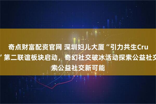 奇点财富配资官网 深圳妇儿大厦“引力共生Crush计划”第二联谊板块启动，奇幻社交破冰活动探索公益社交新可能