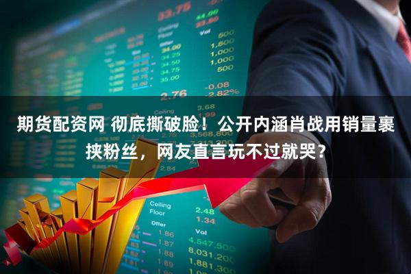 期货配资网 彻底撕破脸！公开内涵肖战用销量裹挟粉丝，网友直言玩不过就哭？