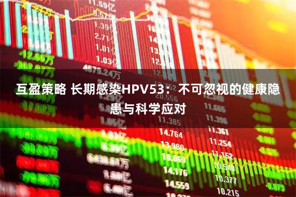 互盈策略 长期感染HPV53：不可忽视的健康隐患与科学应对