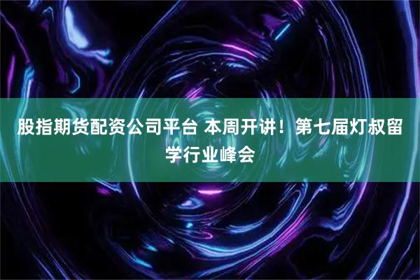 股指期货配资公司平台 本周开讲！第七届灯叔留学行业峰会