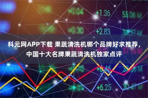 科元网APP下载 果蔬清洗机哪个品牌好求推荐，中国十大名牌果蔬清洗机独家点评