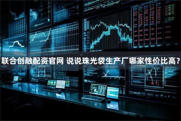 联合创融配资官网 说说珠光袋生产厂哪家性价比高？