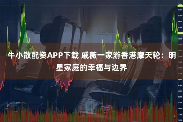 牛小散配资APP下载 戚薇一家游香港摩天轮：明星家庭的幸福与边界
