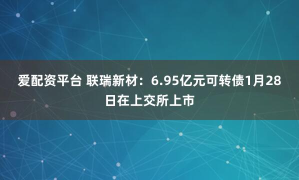 爱配资平台 联瑞新材：6.95亿元可转债1月28日在上交所上市