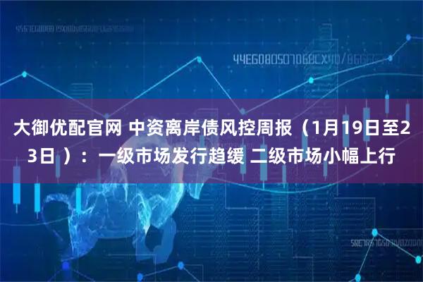 大御优配官网 中资离岸债风控周报（1月19日至23日 ）：一级市场发行趋缓 二级市场小幅上行