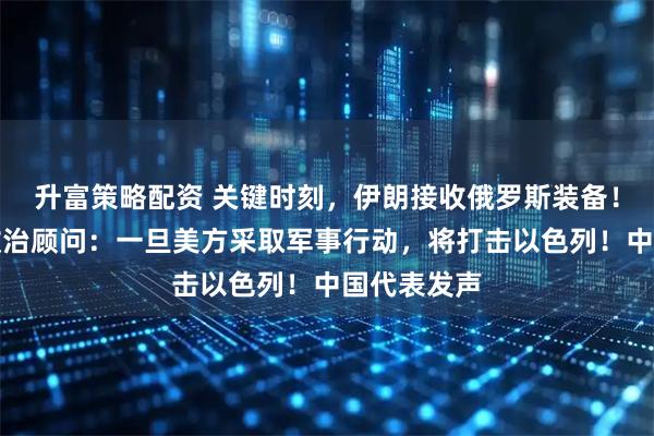 升富策略配资 关键时刻，伊朗接收俄罗斯装备！哈梅内伊政治顾问：一旦美方采取军事行动，将打击以色列！中国代表发声