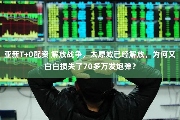 亚新T+0配资 解放战争，太原城已经解放，为何又白白损失了70多万发炮弹？