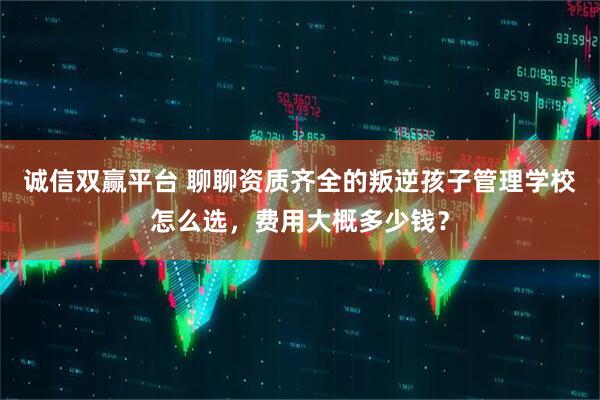 诚信双赢平台 聊聊资质齐全的叛逆孩子管理学校怎么选，费用大概多少钱？