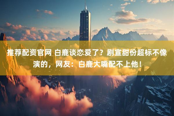 推荐配资官网 白鹿谈恋爱了？剧宣甜份超标不像演的，网友：白鹿大嘴配不上他！
