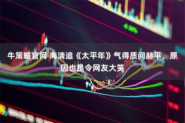 牛策略官网 海清追《太平年》气得质问赫平，原因也是令网友大笑