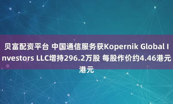 贝富配资平台 中国通信服务获Kopernik Global Investors LLC增持296.2万股 每股作价约4.46港元