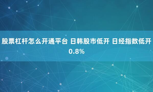 股票杠杆怎么开通平台 日韩股市低开 日经指数低开0.8%