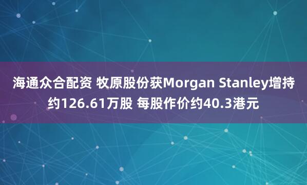 海通众合配资 牧原股份获Morgan Stanley增持约126.61万股 每股作价约40.3港元