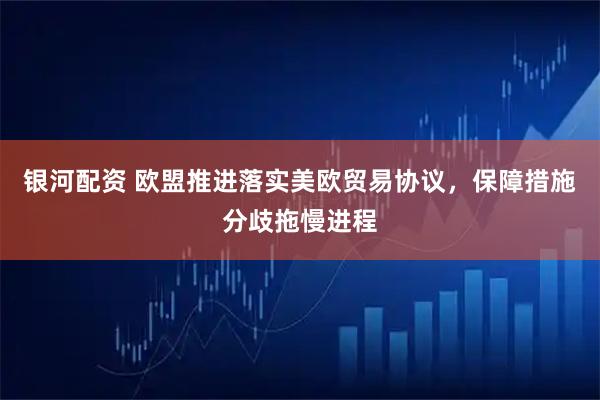银河配资 欧盟推进落实美欧贸易协议，保障措施分歧拖慢进程