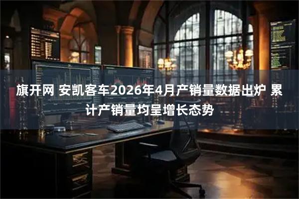 旗开网 安凯客车2026年4月产销量数据出炉 累计产销量均呈增长态势