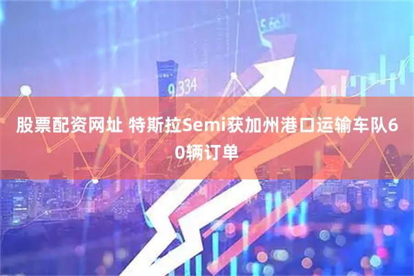 股票配资网址 特斯拉Semi获加州港口运输车队60辆订单