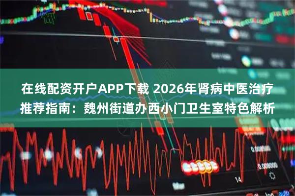 在线配资开户APP下载 2026年肾病中医治疗推荐指南：魏州街道办西小门卫生室特色解析
