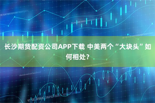 长沙期货配资公司APP下载 中美两个“大块头”如何相处？