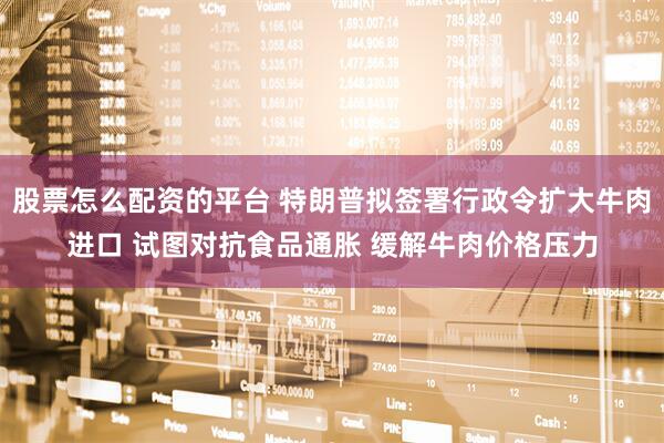 股票怎么配资的平台 特朗普拟签署行政令扩大牛肉进口 试图对抗食品通胀 缓解牛肉价格压力
