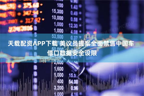 天载配资APP下载 美议员提案全面禁售中国车 借口数据安全设限